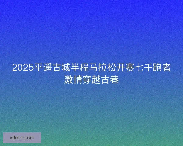 2025平遥古城半程马拉松开赛七千跑者激情穿越古巷
