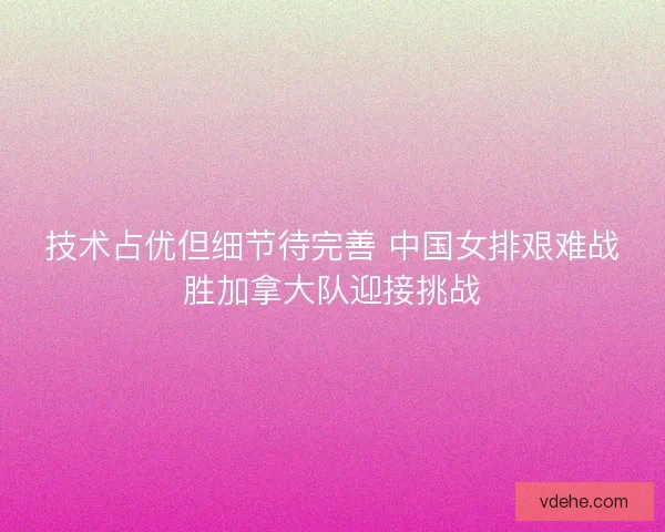 技术占优但细节待完善 中国女排艰难战胜加拿大队迎接挑战