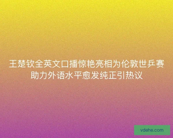 王楚钦全英文口播惊艳亮相为伦敦世乒赛助力外语水平愈发纯正引热议