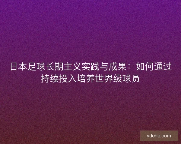日本足球长期主义实践与成果:如何通过持续投入培养世界级球员 日本足球长期主义实践与成果:如何通过持续投入培养世界级球员