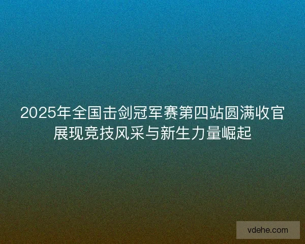 2025年全国击剑冠军赛第四站圆满收官展现竞技风采与新生力量崛起