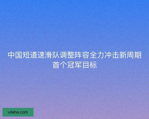 中国短道速滑队调整阵容全力冲击新周期首个冠军目标