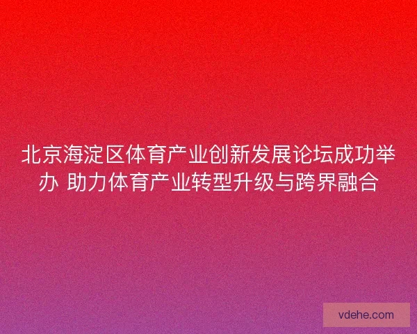 北京海淀区体育产业创新发展论坛成功举办 助力体育产业转型升级与跨界融合