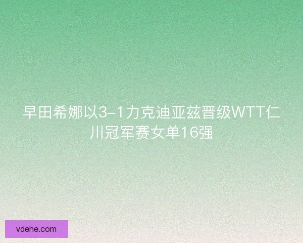 早田希娜以3-1力克迪亚兹晋级WTT仁川冠军赛女单16强