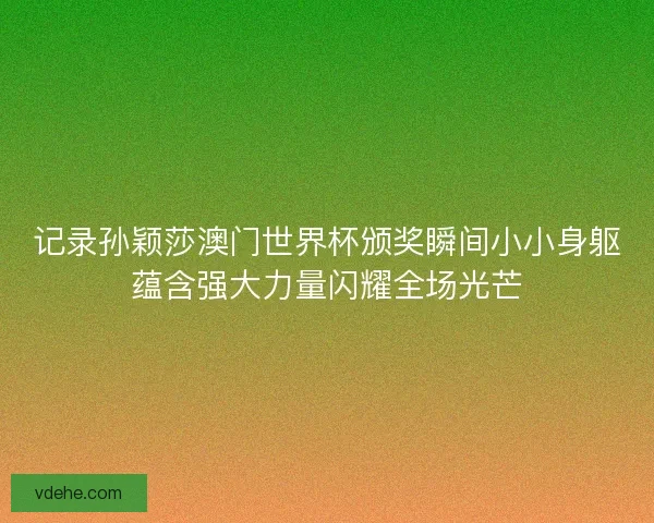 记录孙颖莎澳门世界杯颁奖瞬间小小身躯蕴含强大力量闪耀全场光芒