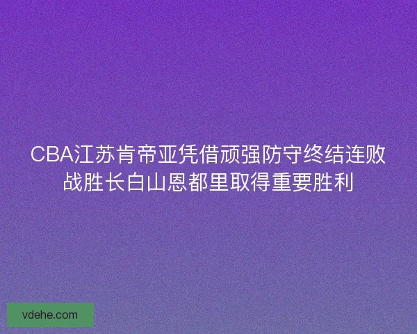 CBA江苏肯帝亚凭借顽强防守终结连败战胜长白山恩都里取得重要胜利
