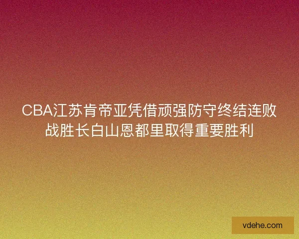 CBA江苏肯帝亚凭借顽强防守终结连败战胜长白山恩都里取得重要胜利