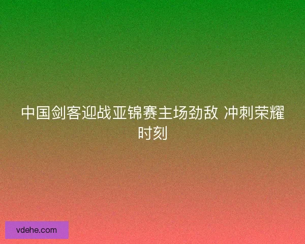 中国剑客迎战亚锦赛主场劲敌 冲刺荣耀时刻 中国剑客迎战亚锦赛主场劲敌 冲刺荣耀时刻