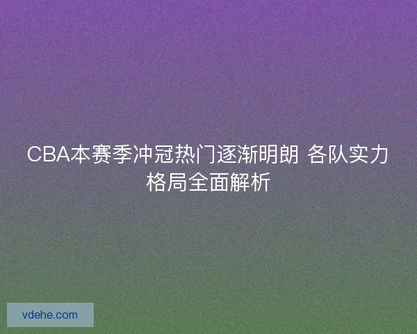 CBA本赛季冲冠热门逐渐明朗 各队实力格局全面解析 CBA本赛季冲冠热门逐渐明朗 各队实力格局全面解析