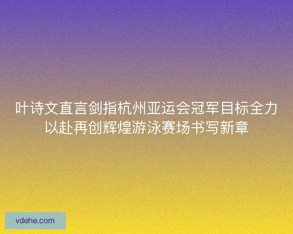 叶诗文直言剑指杭州亚运会冠军目标全力以赴再创辉煌游泳赛场书写新章