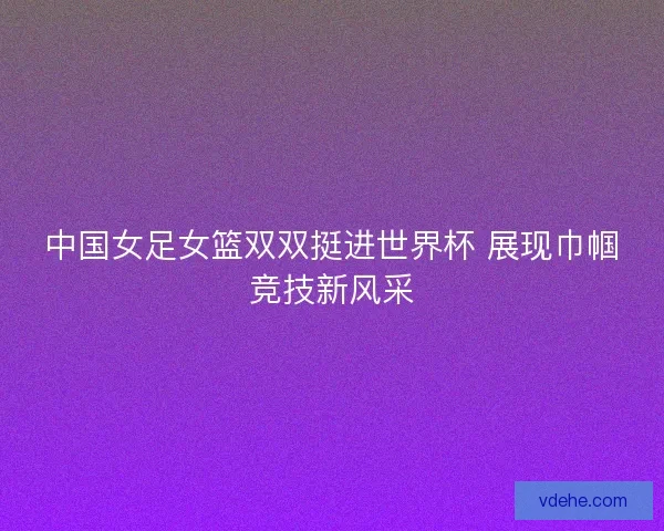 中国女足女篮双双挺进世界杯 展现巾帼竞技新风采 中国女足女篮双双挺进世界杯 展现巾帼竞技新风采