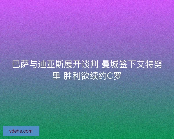 巴萨与迪亚斯展开谈判 曼城签下艾特努里 胜利欲续约C罗