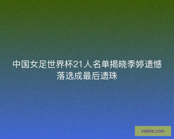 中国女足世界杯21人名单揭晓季婷遗憾落选成最后遗珠