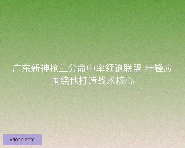广东新神枪三分命中率领跑联盟 杜锋应围绕他打造战术核心