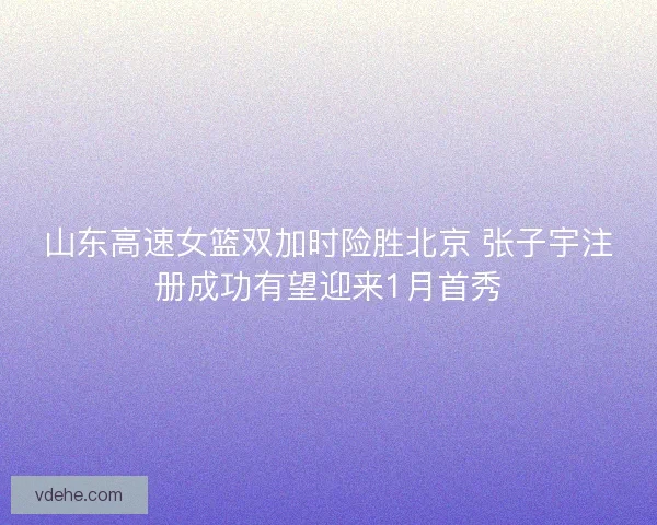 山东高速女篮双加时险胜北京 张子宇注册成功有望迎来1月首秀 山东高速女篮双加时险胜北京 张子宇注册成功有望迎来1月首秀